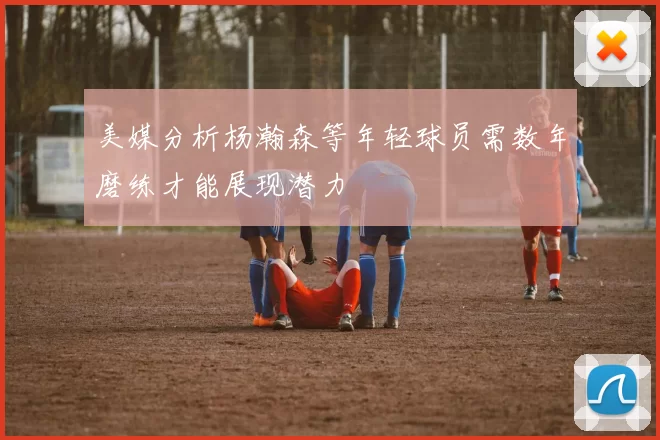 美媒分析杨瀚森等年轻球员需数年磨练才能展现潜力