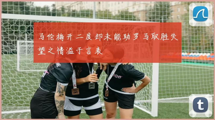 马伦梅开二度却未能助罗马取胜失望之情溢于言表