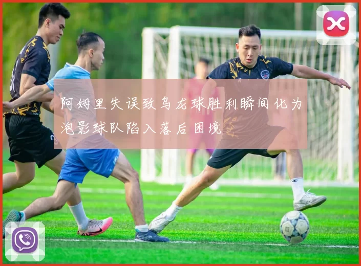 阿姆里失误致乌龙球胜利瞬间化为泡影球队陷入落后困境