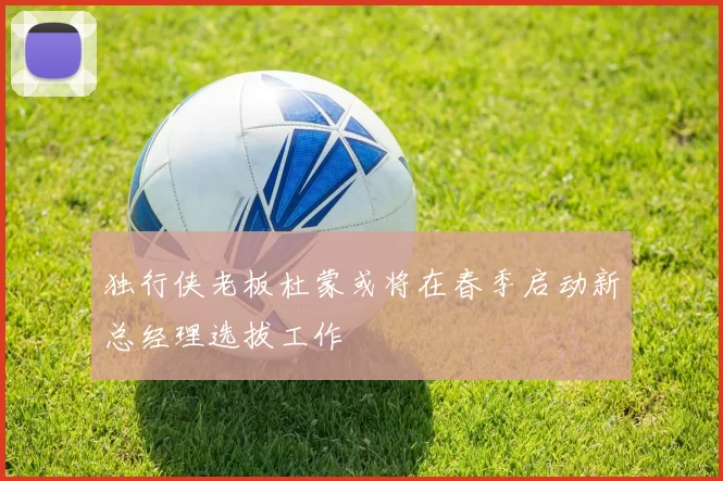 独行侠老板杜蒙或将在春季启动新总经理选拔工作