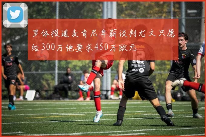 罗体报道麦肯尼年薪谈判尤文只愿给300万他要求450万欧元