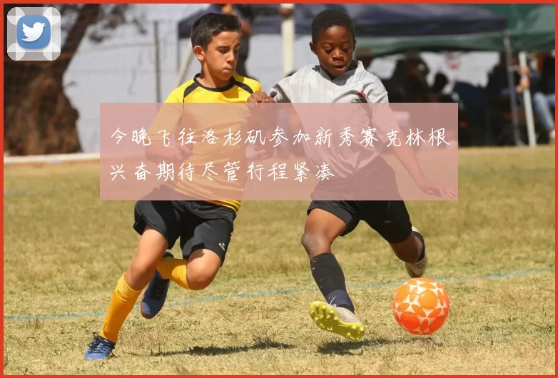 今晚飞往洛杉矶参加新秀赛克林根兴奋期待尽管行程紧凑