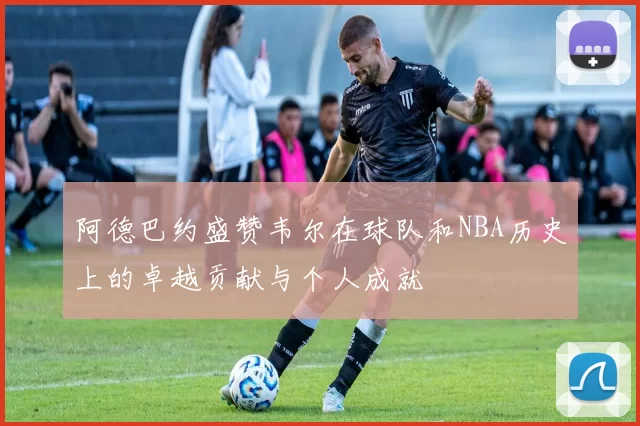 阿德巴约盛赞韦尔在球队和NBA历史上的卓越贡献与个人成就