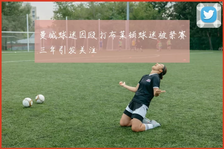 曼城球迷因殴打布莱顿球迷被禁赛三年引发关注