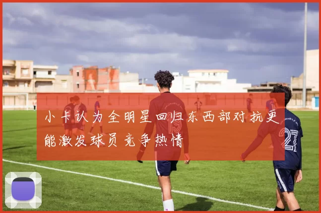 小卡认为全明星回归东西部对抗更能激发球员竞争热情