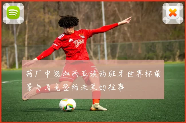 药厂中场加西亚谈西班牙世界杯前景与马竞签约未果的往事