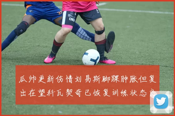 瓜帅更新伤情刘易斯脚踝肿胀但复出在望科瓦契奇已恢复训练状态良好