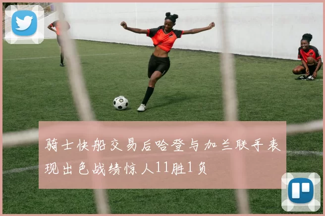 骑士快船交易后哈登与加兰联手表现出色战绩惊人11胜1负
