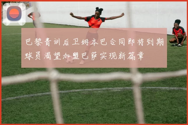 巴黎青训后卫姆本巴合同即将到期球员渴望加盟巴萨实现新篇章