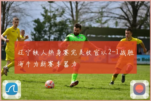 辽宁铁人热身赛完美收官以2-1战胜海牛为新赛季蓄力