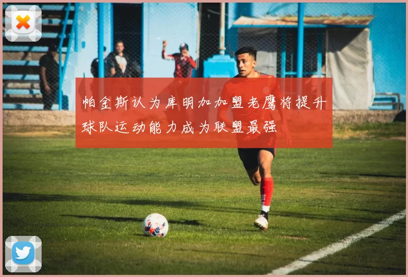 帕金斯认为库明加加盟老鹰将提升球队运动能力成为联盟最强