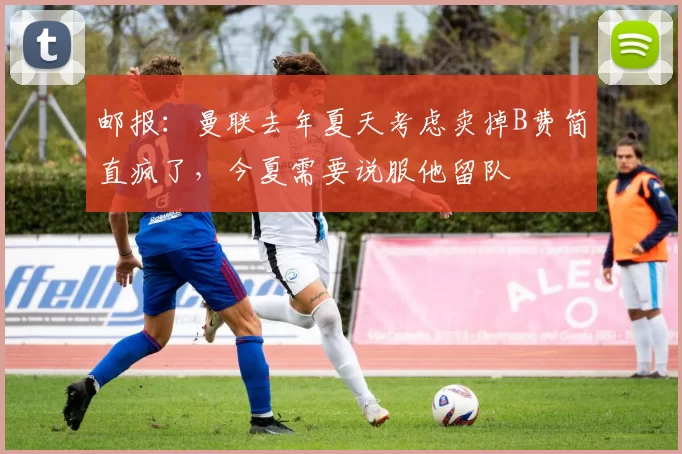 邮报：曼联去年夏天考虑卖掉B费简直疯了，今夏需要说服他留队