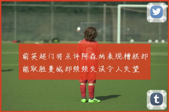 前英超门将点评阿森纳表现糟糕却能取胜曼城却频频失误令人失望