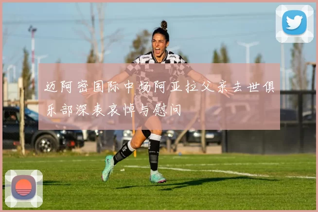 迈阿密国际中场阿亚拉父亲去世俱乐部深表哀悼与慰问