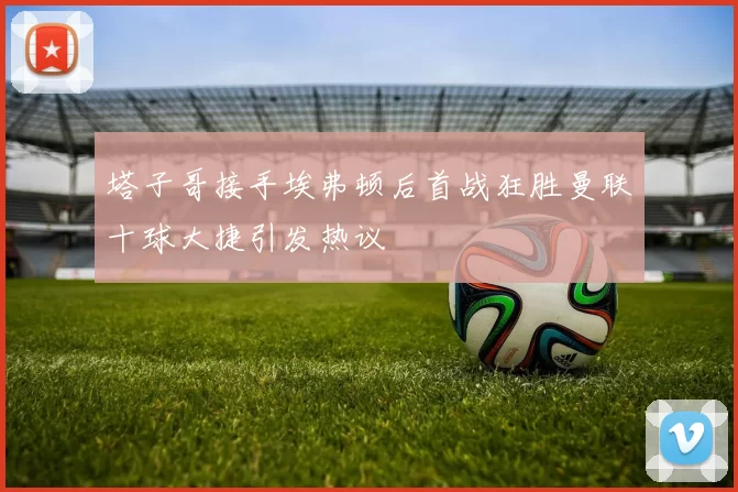 塔子哥接手埃弗顿后首战狂胜曼联十球大捷引发热议